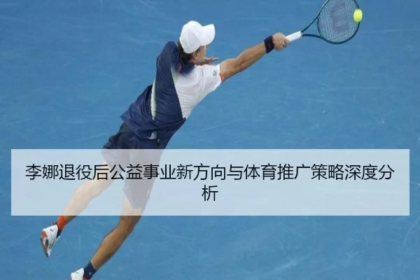 李娜退役后公益事业新方向与体育推广策略深度分析